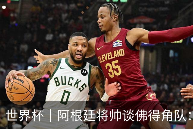 世界杯｜阿根廷将帅谈佛得角队：难缠、强大……
